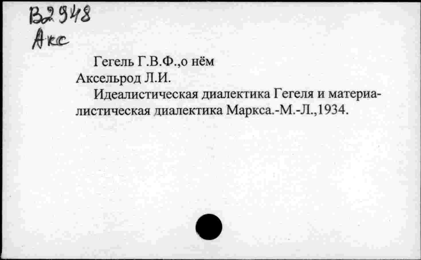 ﻿мт
Гегель Г.В.Ф.,о нём
Аксельрод Л.И.
Идеалистическая диалектика Гегеля и материалистическая диалектика Маркса.-М.-Л.,1934.